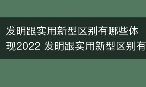 发明跟实用新型区别有哪些体现2022 发明跟实用新型区别有哪些体现2022年的