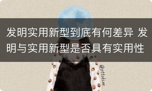发明实用新型到底有何差异 发明与实用新型是否具有实用性