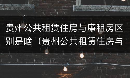 贵州公共租赁住房与廉租房区别是啥（贵州公共租赁住房与廉租房区别是啥呢）