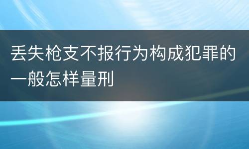 丢失枪支不报行为构成犯罪的一般怎样量刑