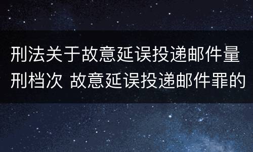 刑法关于故意延误投递邮件量刑档次 故意延误投递邮件罪的立案标准