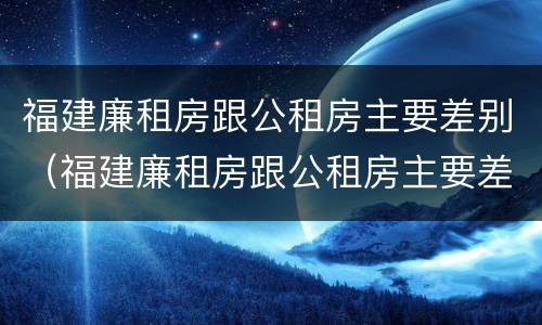 福建廉租房跟公租房主要差别（福建廉租房跟公租房主要差别在哪）