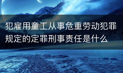 犯雇用童工从事危重劳动犯罪规定的定罪刑事责任是什么