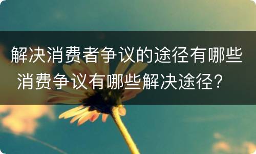 解决消费者争议的途径有哪些 消费争议有哪些解决途径?