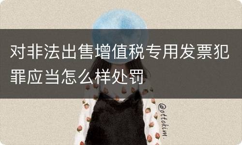 对非法出售增值税专用发票犯罪应当怎么样处罚