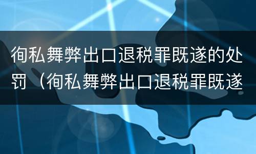 徇私舞弊出口退税罪既遂的处罚（徇私舞弊出口退税罪既遂的处罚标准）