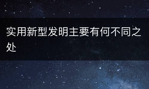 实用新型发明主要有何不同之处