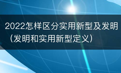 2022怎样区分实用新型及发明（发明和实用新型定义）