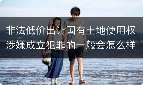 非法低价出让国有土地使用权涉嫌成立犯罪的一般会怎么样处罚