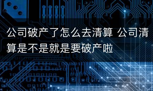 公司破产了怎么去清算 公司清算是不是就是要破产啦