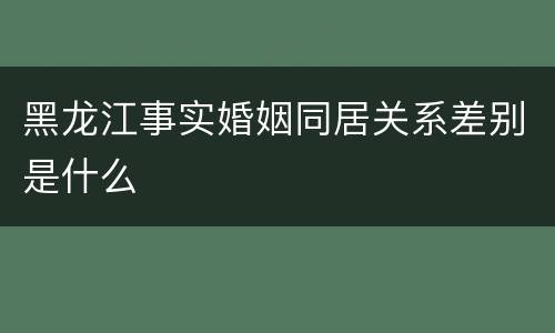 黑龙江事实婚姻同居关系差别是什么
