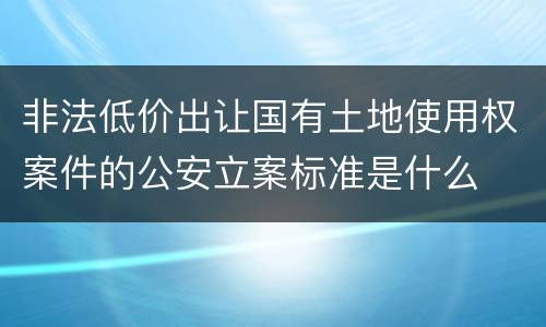 非法低价出让国有土地使用权案件的公安立案标准是什么