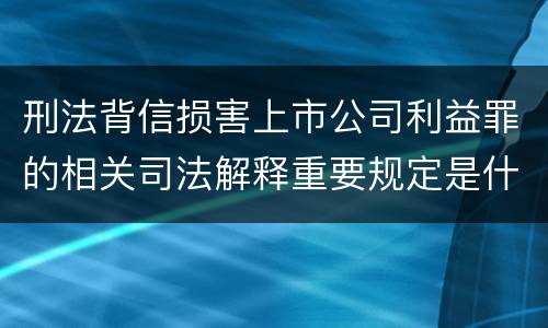 刑法背信损害上市公司利益罪的相关司法解释重要规定是什么