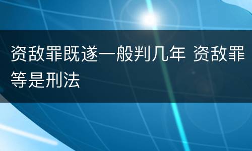 资敌罪既遂一般判几年 资敌罪等是刑法