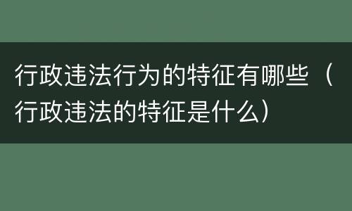 行政违法行为的特征有哪些（行政违法的特征是什么）