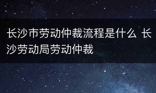 长沙市劳动仲裁流程是什么 长沙劳动局劳动仲裁