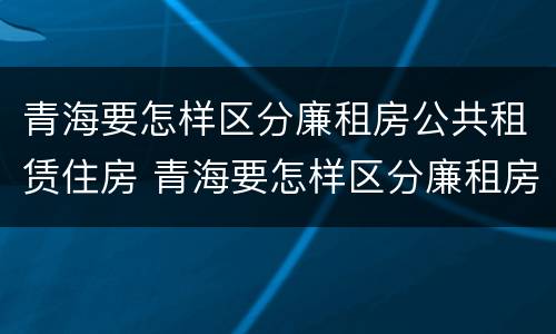 青海要怎样区分廉租房公共租赁住房 青海要怎样区分廉租房公共租赁住房呢