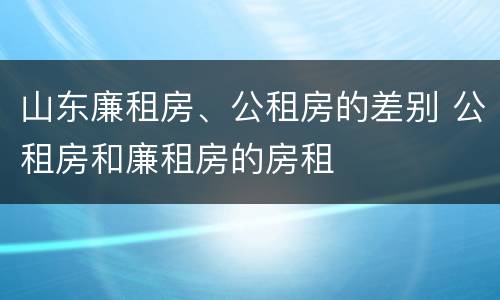 山东廉租房、公租房的差别 公租房和廉租房的房租