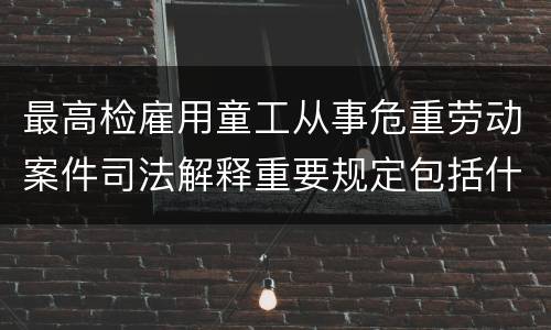最高检雇用童工从事危重劳动案件司法解释重要规定包括什么