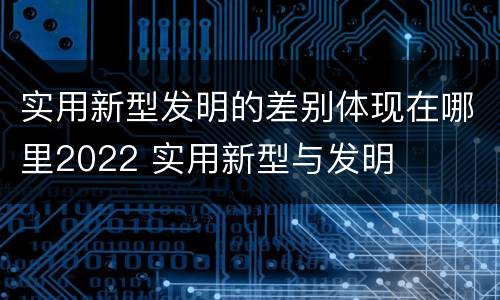 实用新型发明的差别体现在哪里2022 实用新型与发明