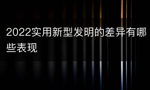 2022实用新型发明的差异有哪些表现