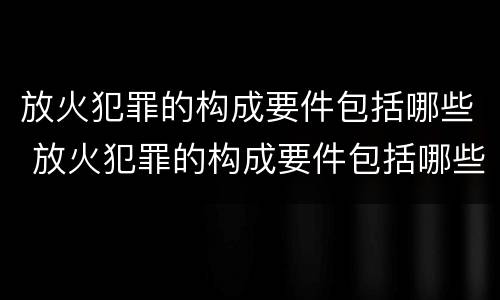 放火犯罪的构成要件包括哪些 放火犯罪的构成要件包括哪些方面