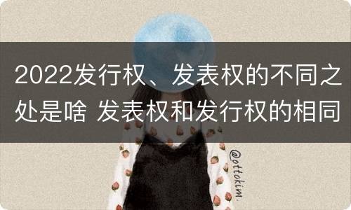 2022发行权、发表权的不同之处是啥 发表权和发行权的相同点