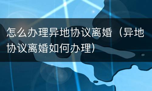 怎么办理异地协议离婚（异地协议离婚如何办理）