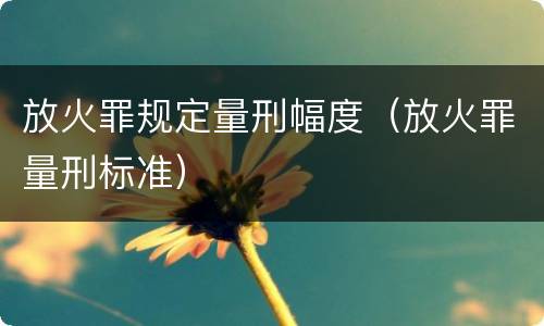 放火罪规定量刑幅度（放火罪量刑标准）