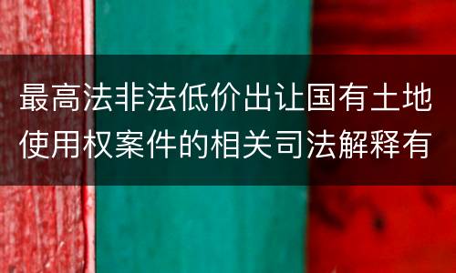 最高法非法低价出让国有土地使用权案件的相关司法解释有什么重要内容