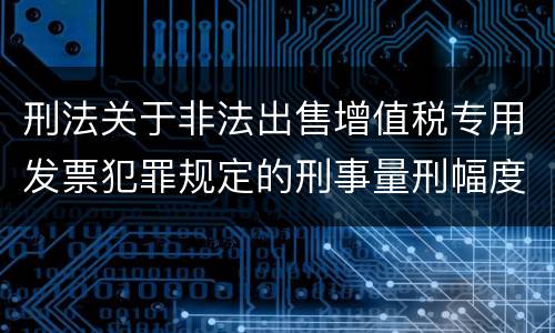 刑法关于非法出售增值税专用发票犯罪规定的刑事量刑幅度是多少