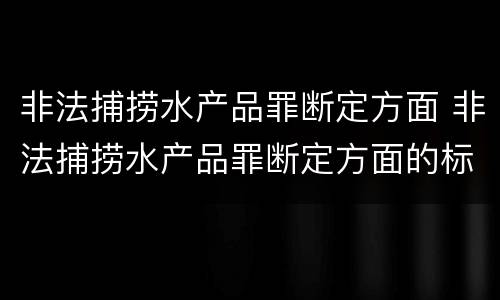 非法捕捞水产品罪断定方面 非法捕捞水产品罪断定方面的标准