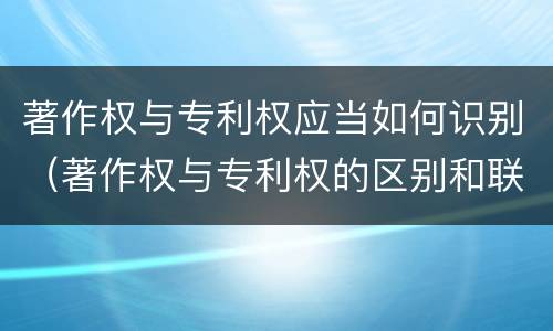 著作权与专利权应当如何识别（著作权与专利权的区别和联系）