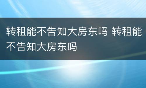 转租能不告知大房东吗 转租能不告知大房东吗