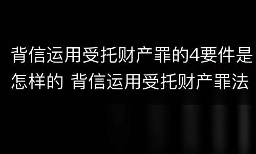 背信运用受托财产罪的4要件是怎样的 背信运用受托财产罪法条