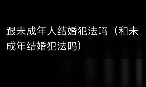 跟未成年人结婚犯法吗（和未成年结婚犯法吗）