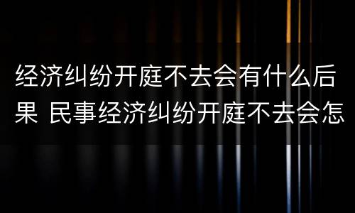 经济纠纷开庭不去会有什么后果 民事经济纠纷开庭不去会怎么样?