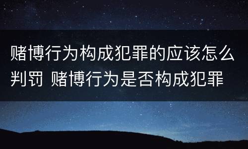赌博行为构成犯罪的应该怎么判罚 赌博行为是否构成犯罪