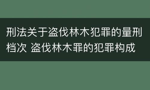 刑法关于盗伐林木犯罪的量刑档次 盗伐林木罪的犯罪构成