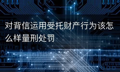 对背信运用受托财产行为该怎么样量刑处罚