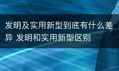发明及实用新型到底有什么差异 发明和实用新型区别