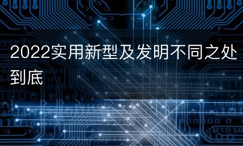 2022实用新型及发明不同之处到底