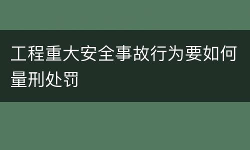 工程重大安全事故行为要如何量刑处罚