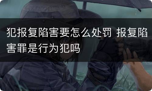 犯报复陷害要怎么处罚 报复陷害罪是行为犯吗
