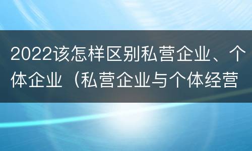 2022该怎样区别私营企业、个体企业（私营企业与个体经营企业的区别）