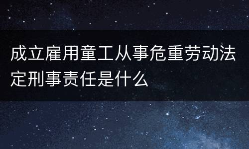 成立雇用童工从事危重劳动法定刑事责任是什么