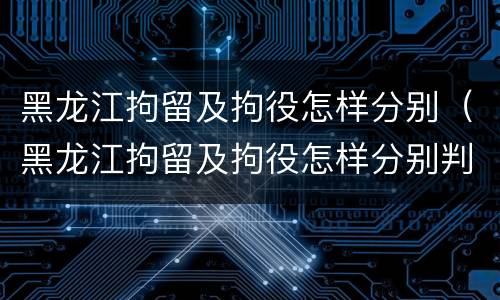 黑龙江拘留及拘役怎样分别（黑龙江拘留及拘役怎样分别判决）