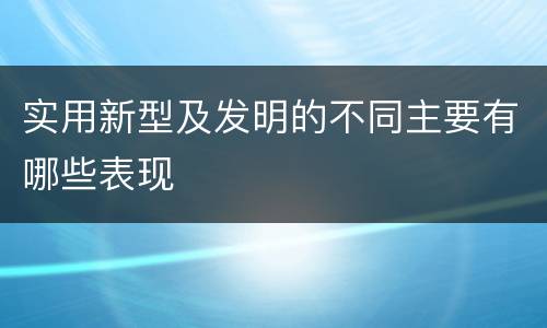 实用新型及发明的不同主要有哪些表现