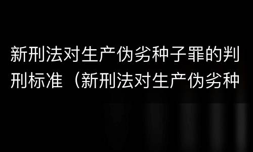 新刑法对生产伪劣种子罪的判刑标准（新刑法对生产伪劣种子罪的判刑标准是多少）