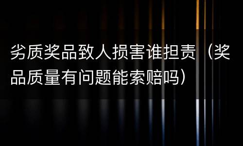 劣质奖品致人损害谁担责（奖品质量有问题能索赔吗）